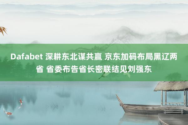 Dafabet 深耕东北谋共赢 京东加码布局黑辽两省 省委布告省长密联结见刘强东