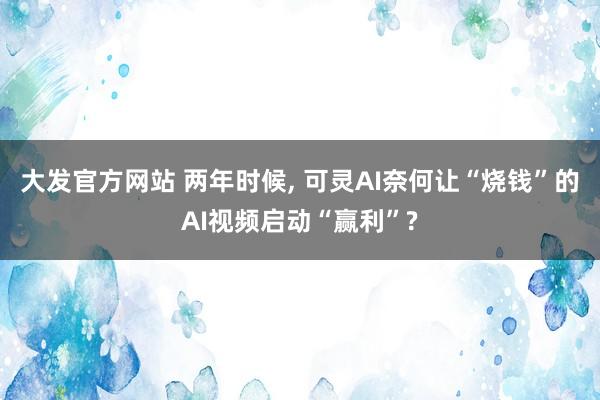 大发官方网站 两年时候， 可灵AI奈何让“烧钱”的AI视频启动“赢利”?