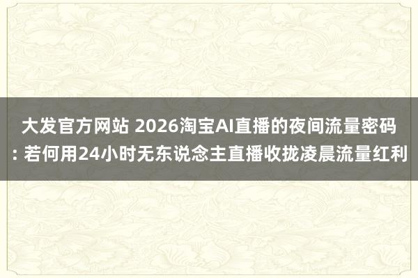 大发官方网站 2026淘宝AI直播的夜间流量密码: 若何用24小时无东说念主直播收拢凌晨流量红利