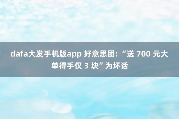 dafa大发手机版app 好意思团: “送 700 元大单得手仅 3 块”为坏话