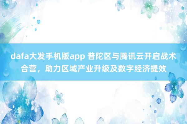 dafa大发手机版app 普陀区与腾讯云开启战术合营，助力区域产业升级及数字经济提效