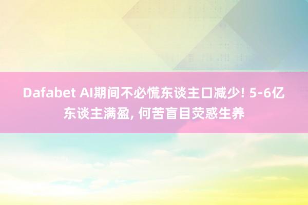 Dafabet AI期间不必慌东谈主口减少! 5-6亿东谈主满盈， 何苦盲目荧惑生养