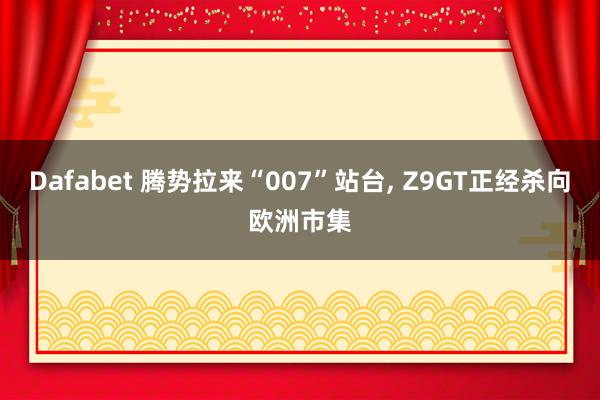 Dafabet 腾势拉来“007”站台， Z9GT正经杀向欧洲市集