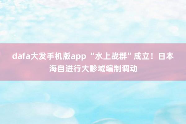 dafa大发手机版app “水上战群”成立！日本海自进行大畛域编制调动