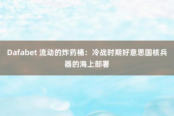 Dafabet 流动的炸药桶：冷战时期好意思国核兵器的海上部署