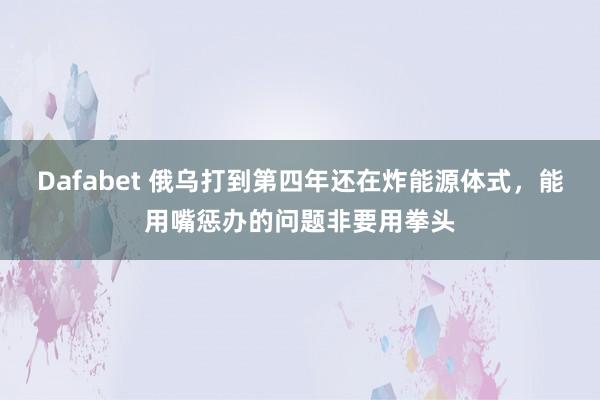 Dafabet 俄乌打到第四年还在炸能源体式，能用嘴惩办的问题非要用拳头