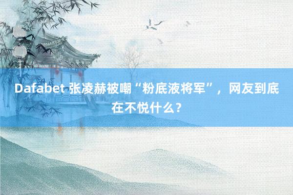 Dafabet 张凌赫被嘲“粉底液将军”，网友到底在不悦什么？