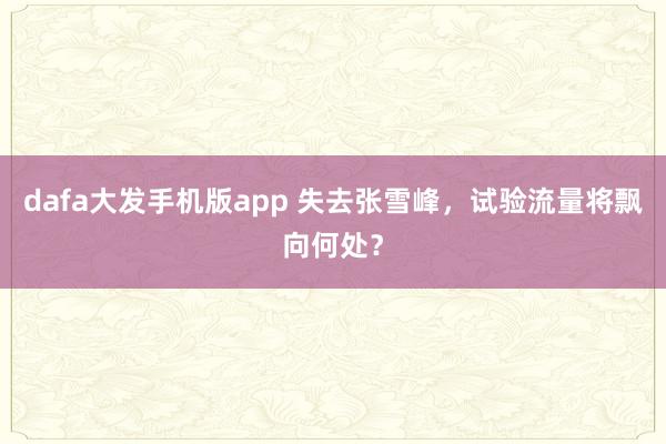 dafa大发手机版app 失去张雪峰，试验流量将飘向何处？