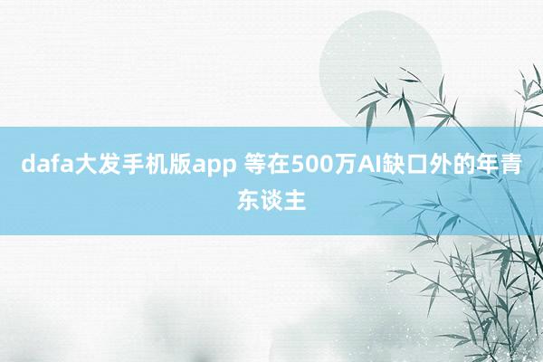 dafa大发手机版app 等在500万AI缺口外的年青东谈主