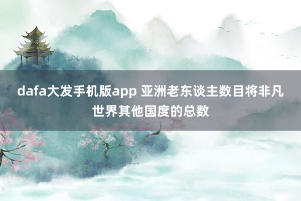 dafa大发手机版app 亚洲老东谈主数目将非凡世界其他国度的总数
