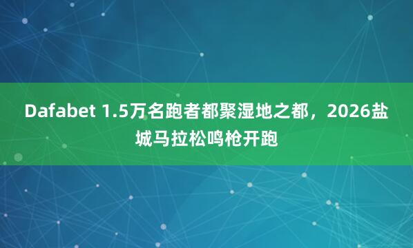 Dafabet 1.5万名跑者都聚湿地之都，2026盐城马拉松鸣枪开跑