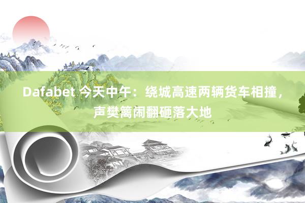 Dafabet 今天中午：绕城高速两辆货车相撞，声樊篱闹翻砸落大地