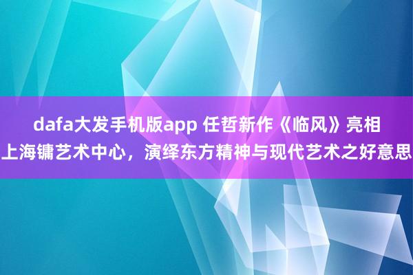 dafa大发手机版app 任哲新作《临风》亮相上海镛艺术中心，演绎东方精神与现代艺术之好意思