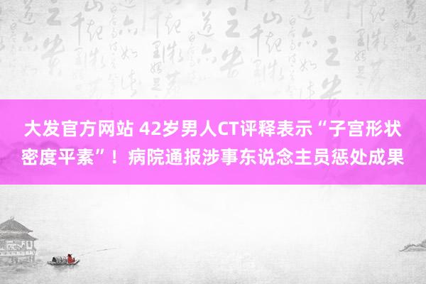 大发官方网站 42岁男人CT评释表示“子宫形状密度平素”！病院通报涉事东说念主员惩处成果
