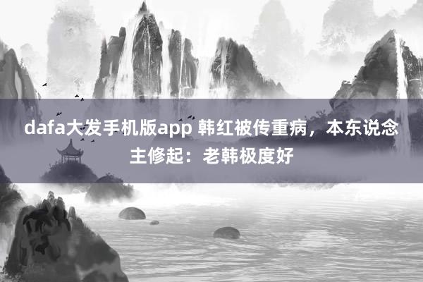 dafa大发手机版app 韩红被传重病，本东说念主修起：老韩极度好