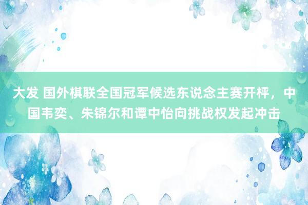 大发 国外棋联全国冠军候选东说念主赛开枰，中国韦奕、朱锦尔和谭中怡向挑战权发起冲击