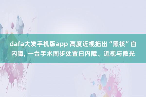 dafa大发手机版app 高度近视拖出“黑核”白内障， 一台手术同步处置白内障、近视与散光