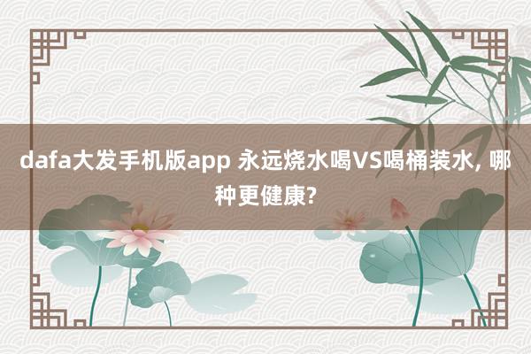 dafa大发手机版app 永远烧水喝VS喝桶装水， 哪种更健康?