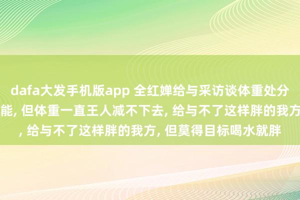 dafa大发手机版app 全红婵给与采访谈体重处分: 每天只吃一顿饿得不能， 但体重一直王人减不下去， 给与不了这样胖的我方， 但莫得目标喝水就胖