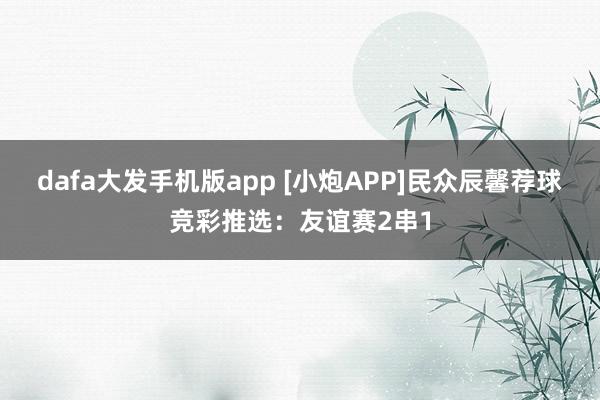 dafa大发手机版app [小炮APP]民众辰馨荐球竞彩推选：友谊赛2串1
