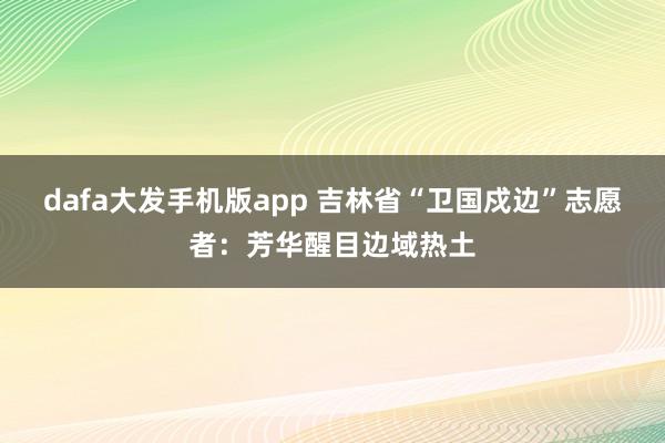 dafa大发手机版app 吉林省“卫国戍边”志愿者：芳华醒目边域热土