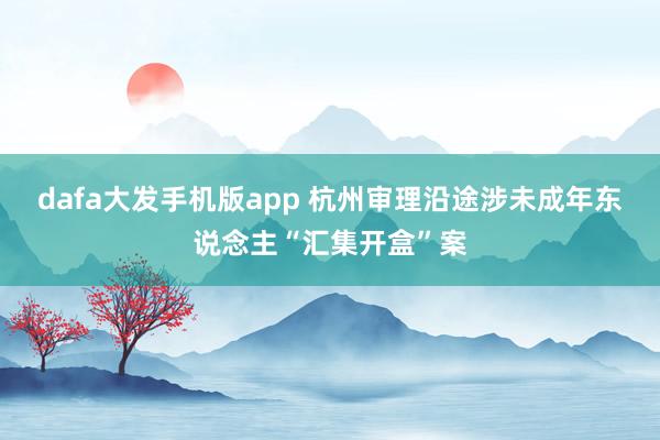 dafa大发手机版app 杭州审理沿途涉未成年东说念主“汇集开盒”案