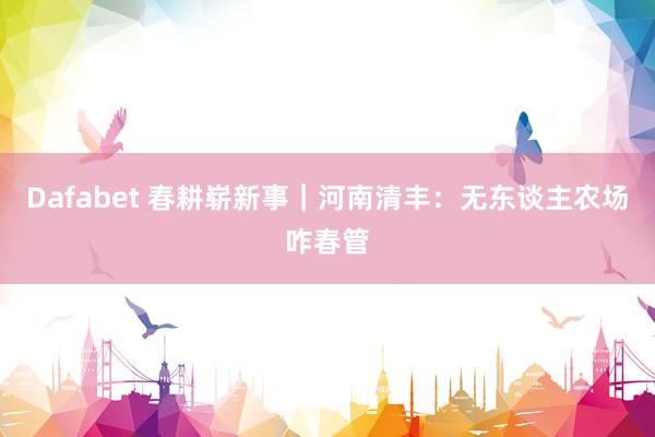 Dafabet 春耕崭新事｜河南清丰：无东谈主农场咋春管