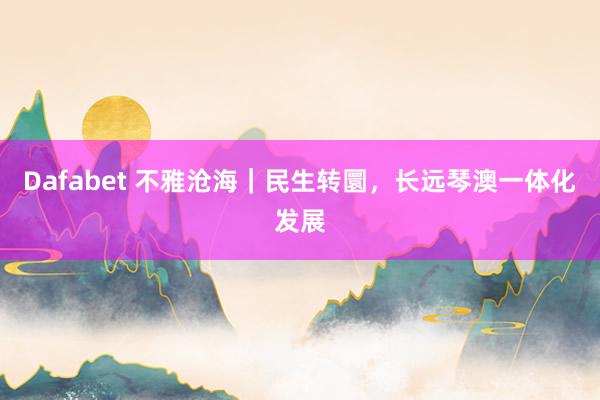 Dafabet 不雅沧海｜民生转圜，长远琴澳一体化发展
