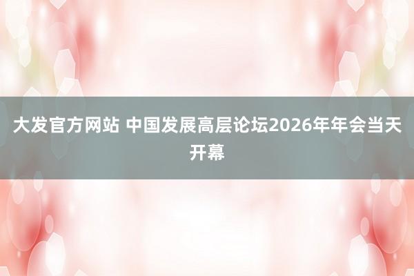 大发官方网站 中国发展高层论坛2026年年会当天开幕