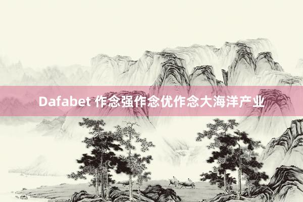 Dafabet 作念强作念优作念大海洋产业