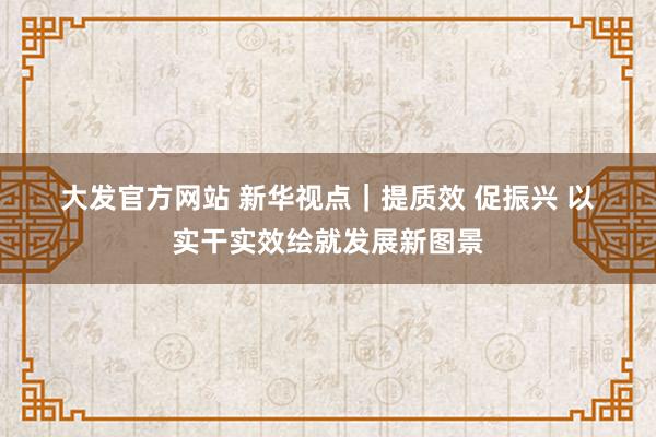 大发官方网站 新华视点｜提质效 促振兴 以实干实效绘就发展新图景