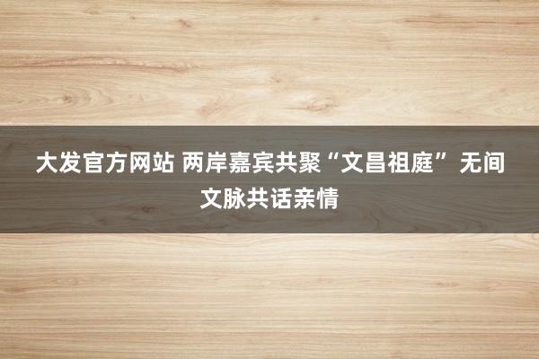 大发官方网站 两岸嘉宾共聚“文昌祖庭” 无间文脉共话亲情