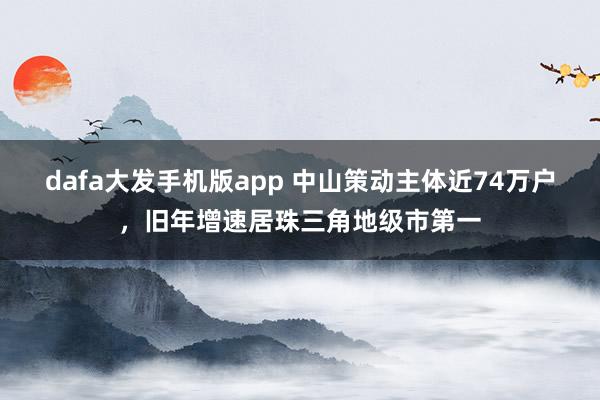dafa大发手机版app 中山策动主体近74万户，旧年增速居珠三角地级市第一