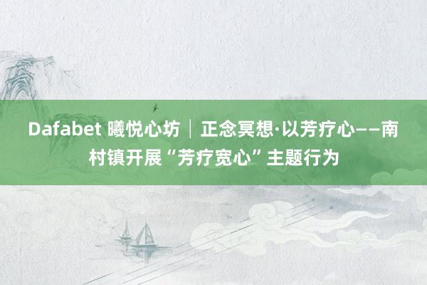 Dafabet 曦悦心坊│正念冥想·以芳疗心——南村镇开展“芳疗宽心”主题行为
