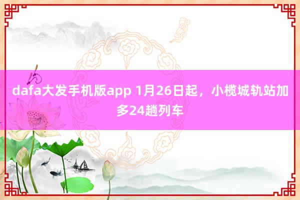 dafa大发手机版app 1月26日起，小榄城轨站加多24趟列车