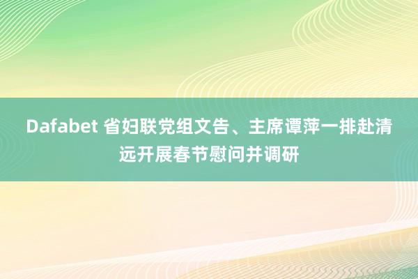 Dafabet 省妇联党组文告、主席谭萍一排赴清远开展春节慰问并调研