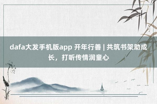 dafa大发手机版app 开年行善 | 共筑书架助成长，打听传情润童心