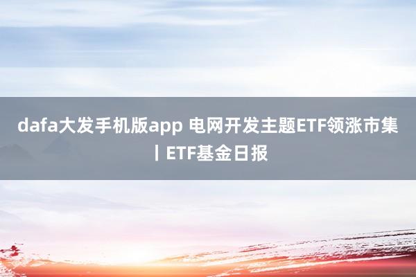 dafa大发手机版app 电网开发主题ETF领涨市集丨ETF基金日报