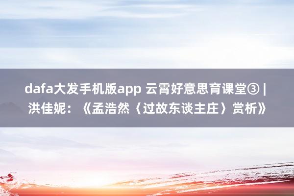 dafa大发手机版app 云霄好意思育课堂③ | 洪佳妮：《孟浩然〈过故东谈主庄〉赏析》