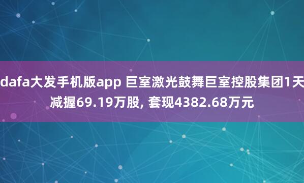 dafa大发手机版app 巨室激光鼓舞巨室控股集团1天减握69.19万股， 套现4382.68万元