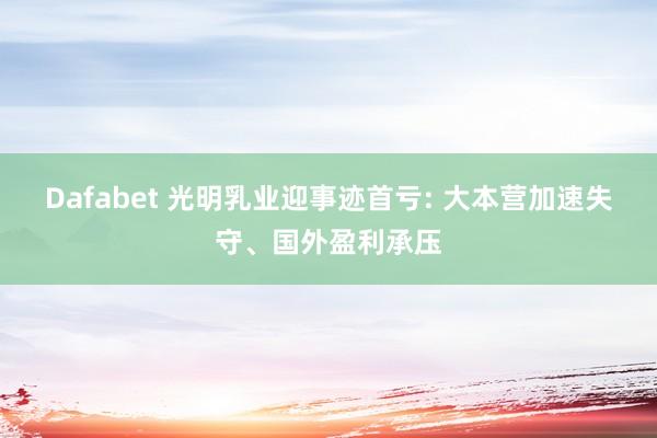 Dafabet 光明乳业迎事迹首亏: 大本营加速失守、国外盈利承压