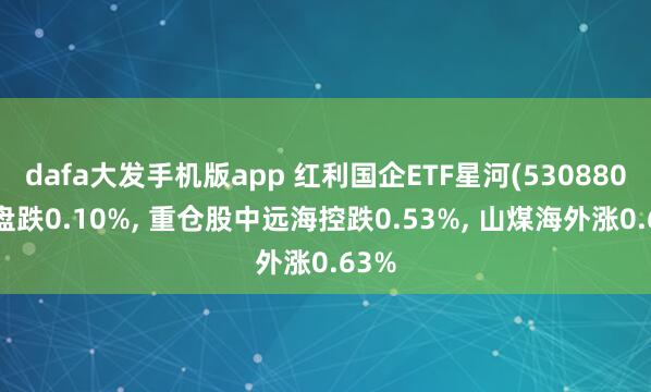 dafa大发手机版app 红利国企ETF星河(530880)开盘跌0.10%， 重仓股中远海控跌0.53%， 山煤海外涨0.63%