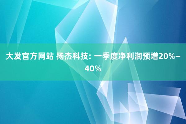 大发官方网站 扬杰科技: 一季度净利润预增20%—40%