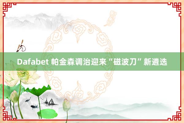 Dafabet 帕金森调治迎来“磁波刀”新遴选