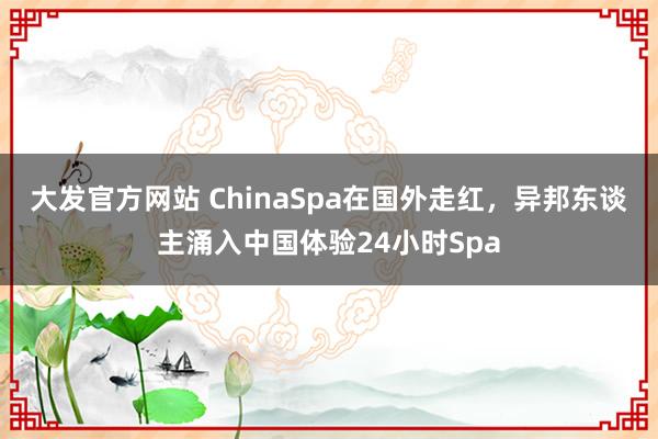 大发官方网站 ChinaSpa在国外走红，异邦东谈主涌入中国体验24小时Spa
