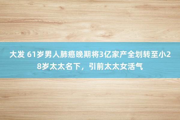 大发 61岁男人肺癌晚期将3亿家产全划转至小28岁太太名下，引前太太女活气