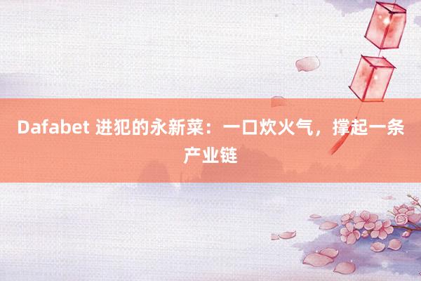 Dafabet 进犯的永新菜：一口炊火气，撑起一条产业链