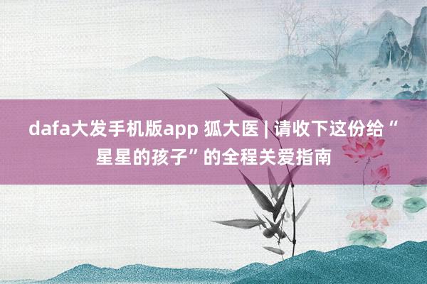 dafa大发手机版app 狐大医 | 请收下这份给“星星的孩子”的全程关爱指南