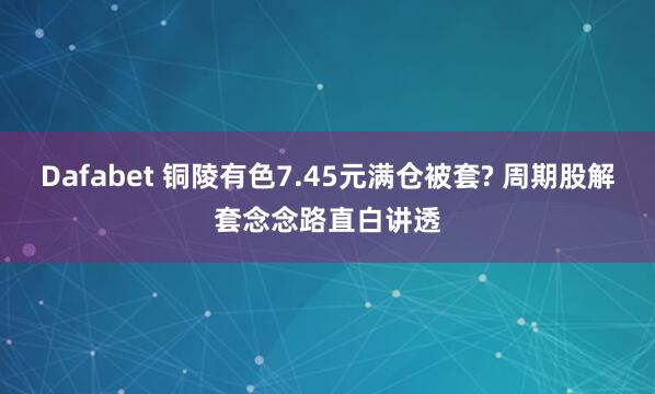 Dafabet 铜陵有色7.45元满仓被套? 周期股解套念念路直白讲透