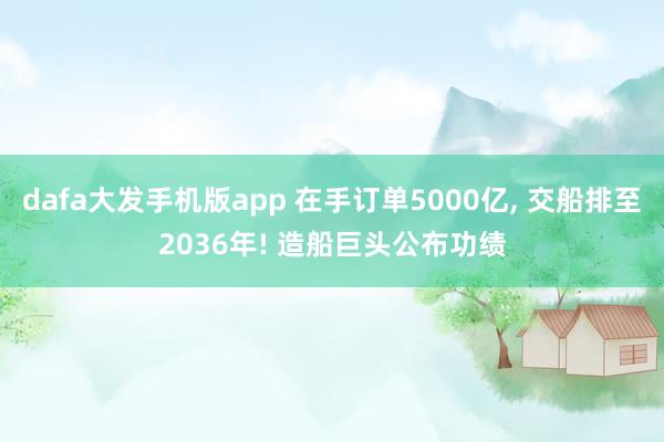 dafa大发手机版app 在手订单5000亿， 交船排至2036年! 造船巨头公布功绩